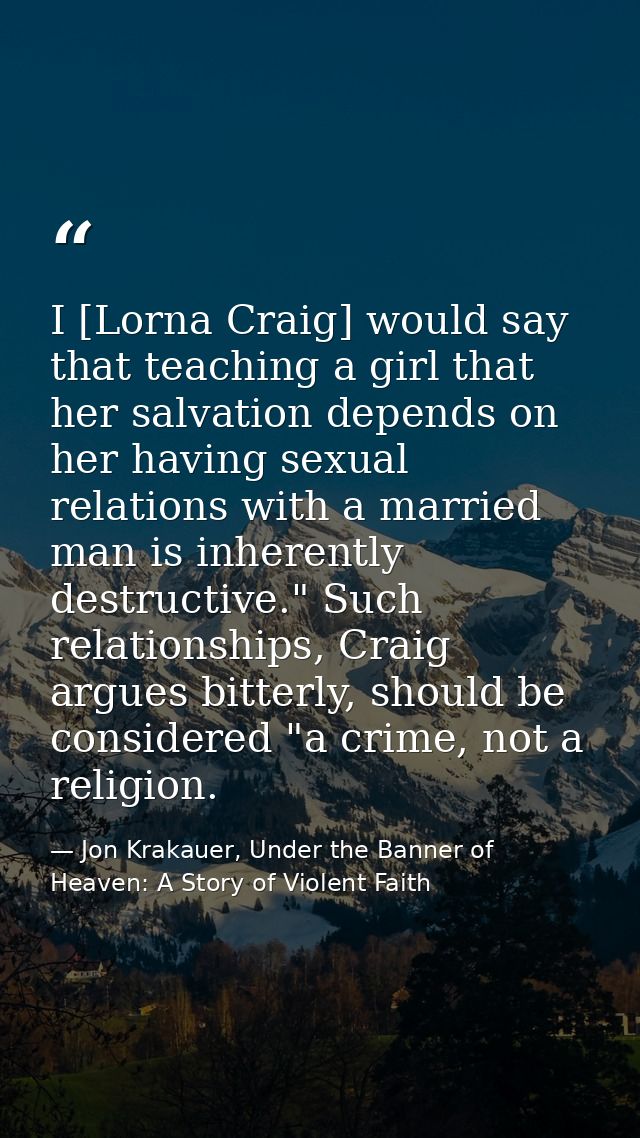 I [Lorna Craig] would say that teaching a girl that her salvation depends on her having sexual relations with a married  — Jon Krakauer, Under the Banner of Heaven: A Story of Violent Faith
