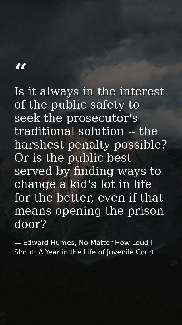 Is it always in the interest of the public safety to seek the prosecutor's traditional solution -- the harshest penalty  — Edward Humes, No Matter How Loud I Shout: A Year in the Life of Juvenile Court