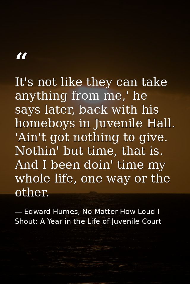 It's not like they can take anything from me,' he says later, back with his homeboys in Juvenile Hall. 'Ain't got nothin — Edward Humes, No Matter How Loud I Shout: A Year in the Life of Juvenile Court