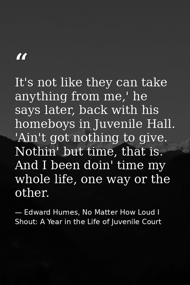 It's not like they can take anything from me,' he says later, back with his homeboys in Juvenile Hall. 'Ain't got nothin — Edward Humes, No Matter How Loud I Shout: A Year in the Life of Juvenile Court