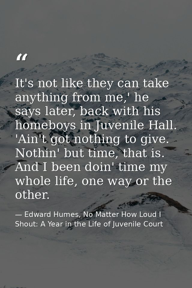 It's not like they can take anything from me,' he says later, back with his homeboys in Juvenile Hall. 'Ain't got nothin — Edward Humes, No Matter How Loud I Shout: A Year in the Life of Juvenile Court