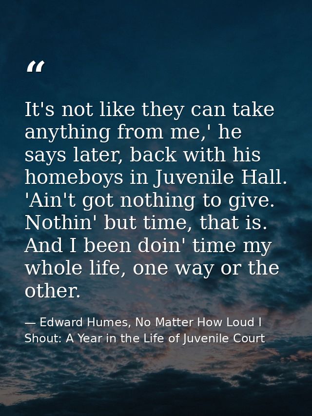 It's not like they can take anything from me,' he says later, back with his homeboys in Juvenile Hall. 'Ain't got nothin — Edward Humes, No Matter How Loud I Shout: A Year in the Life of Juvenile Court