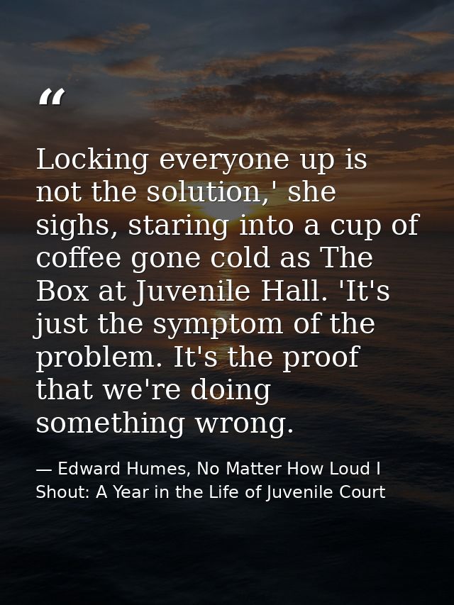 Locking everyone up is not the solution,' she sighs, staring into a cup of coffee gone cold as The Box at Juvenile Hall. — Edward Humes, No Matter How Loud I Shout: A Year in the Life of Juvenile Court
