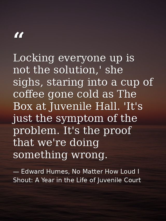 Locking everyone up is not the solution,' she sighs, staring into a cup of coffee gone cold as The Box at Juvenile Hall. — Edward Humes, No Matter How Loud I Shout: A Year in the Life of Juvenile Court