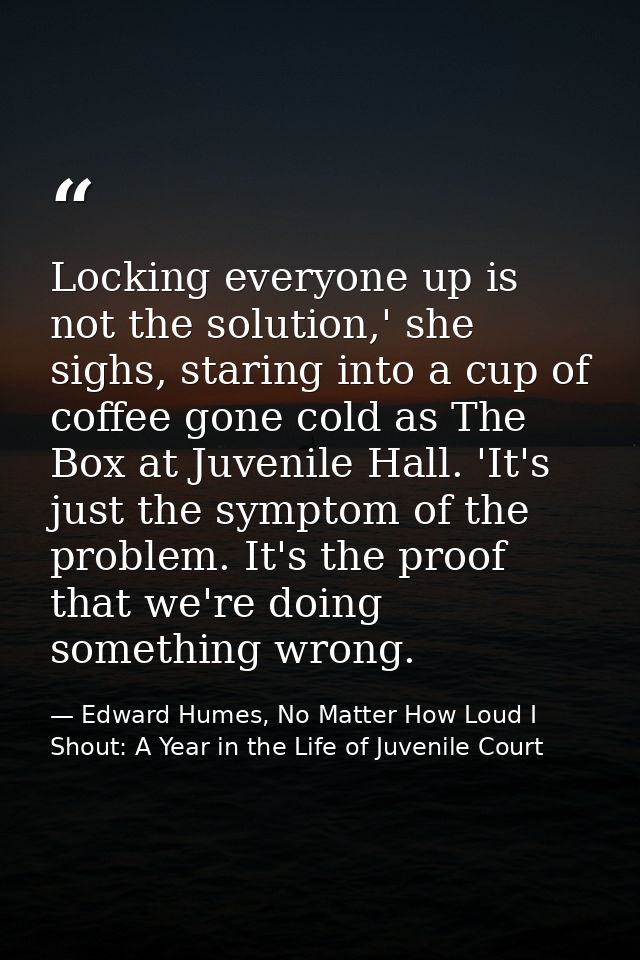 Locking everyone up is not the solution,' she sighs, staring into a cup of coffee gone cold as The Box at Juvenile Hall. — Edward Humes, No Matter How Loud I Shout: A Year in the Life of Juvenile Court