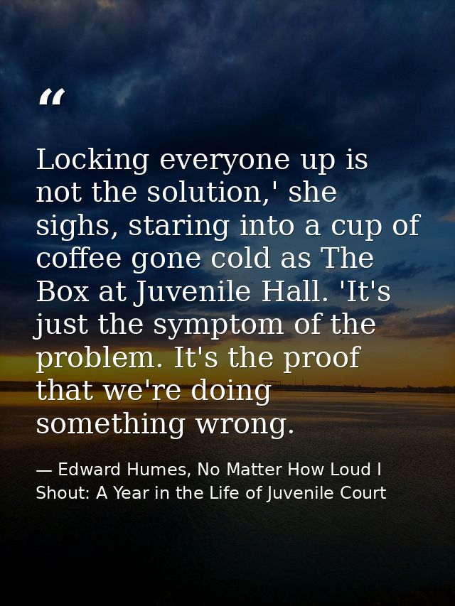 Locking everyone up is not the solution,' she sighs, staring into a cup of coffee gone cold as The Box at Juvenile Hall. — Edward Humes, No Matter How Loud I Shout: A Year in the Life of Juvenile Court