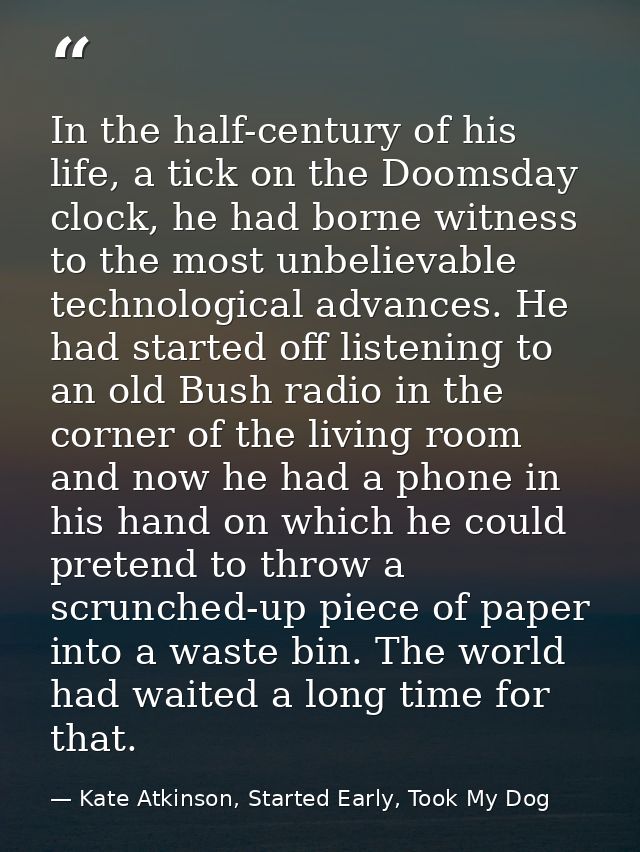 In the half-century of his life, a tick on the Doomsday clock, he had borne witness to the most unbelievable technologic — Kate Atkinson, Started Early, Took My Dog