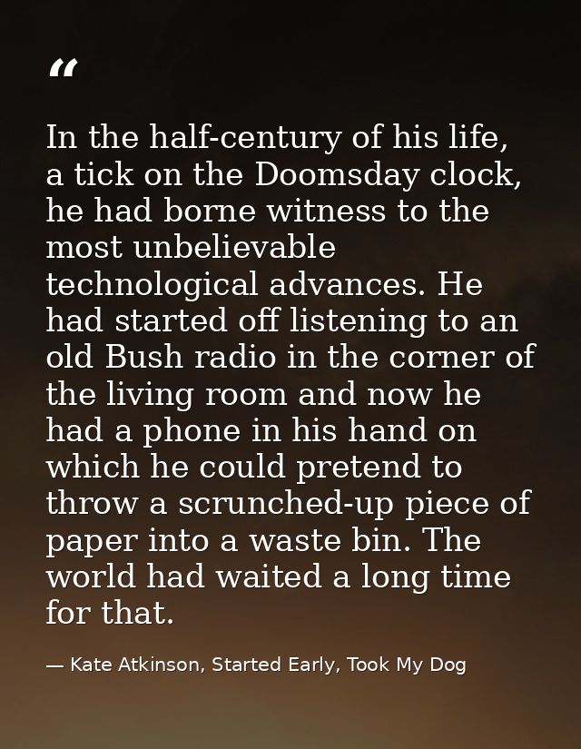 In the half-century of his life, a tick on the Doomsday clock, he had borne witness to the most unbelievable technologic — Kate Atkinson, Started Early, Took My Dog