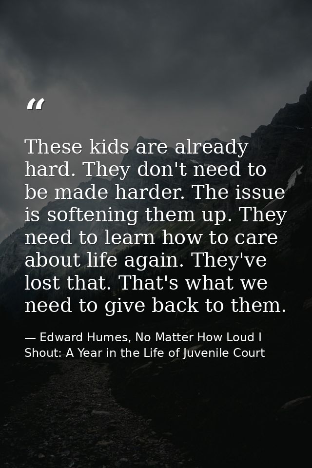 These kids are already hard. They don't need to be made harder. The issue is softening them up. They need to learn how t — Edward Humes, No Matter How Loud I Shout: A Year in the Life of Juvenile Court