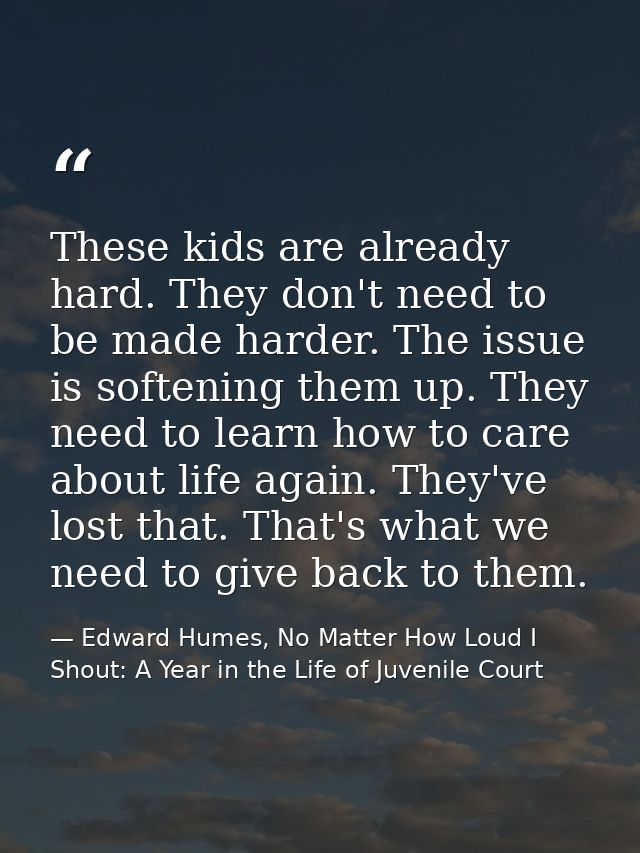 These kids are already hard. They don't need to be made harder. The issue is softening them up. They need to learn how t — Edward Humes, No Matter How Loud I Shout: A Year in the Life of Juvenile Court