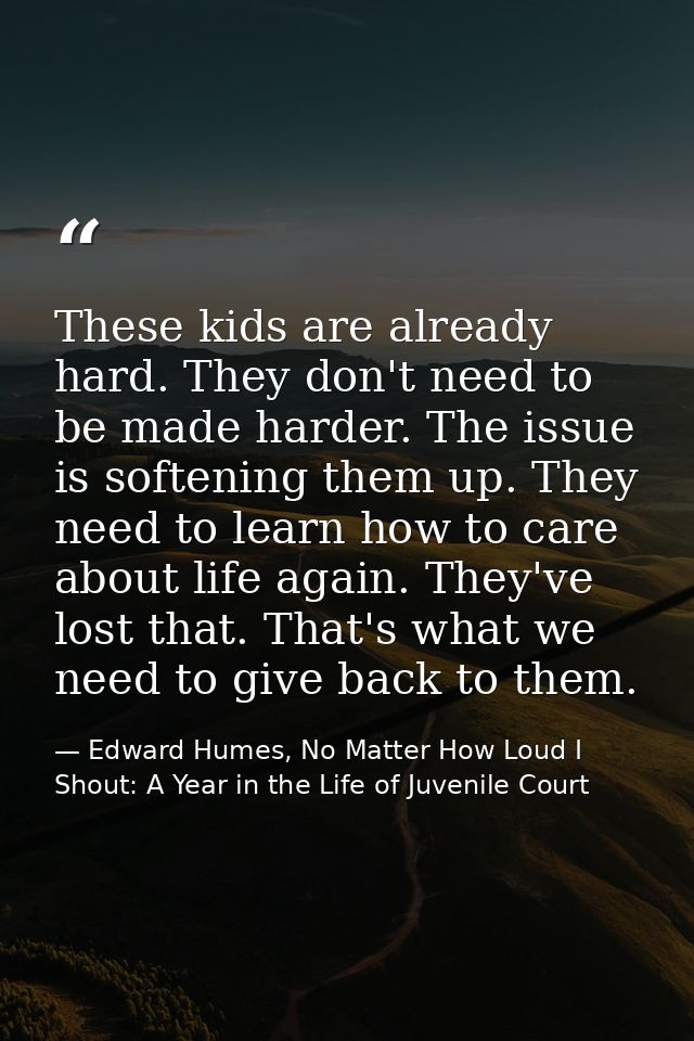 These kids are already hard. They don't need to be made harder. The issue is softening them up. They need to learn how t — Edward Humes, No Matter How Loud I Shout: A Year in the Life of Juvenile Court