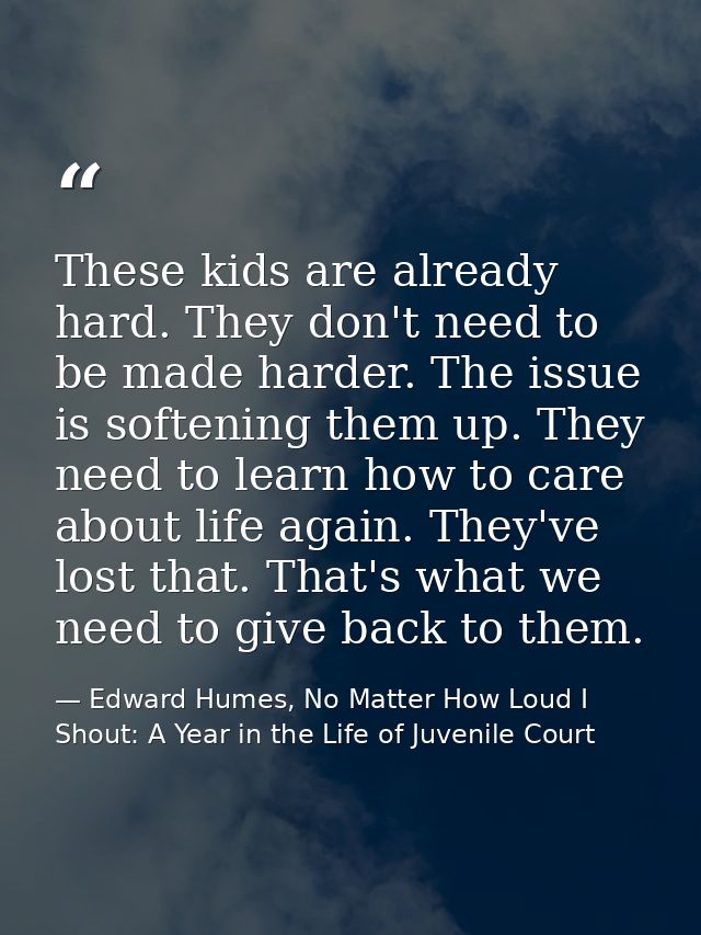 These kids are already hard. They don't need to be made harder. The issue is softening them up. They need to learn how t — Edward Humes, No Matter How Loud I Shout: A Year in the Life of Juvenile Court