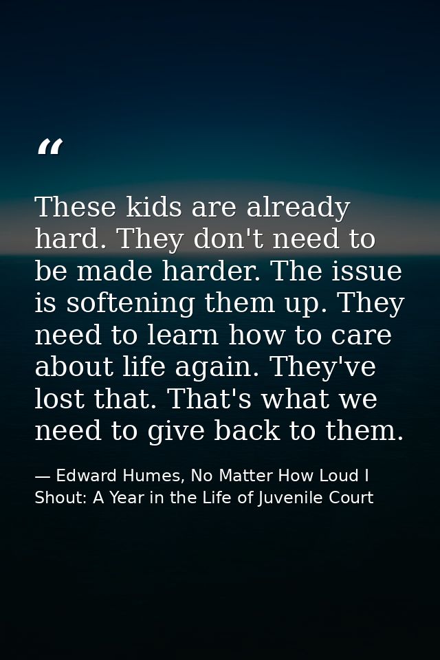 These kids are already hard. They don't need to be made harder. The issue is softening them up. They need to learn how t — Edward Humes, No Matter How Loud I Shout: A Year in the Life of Juvenile Court