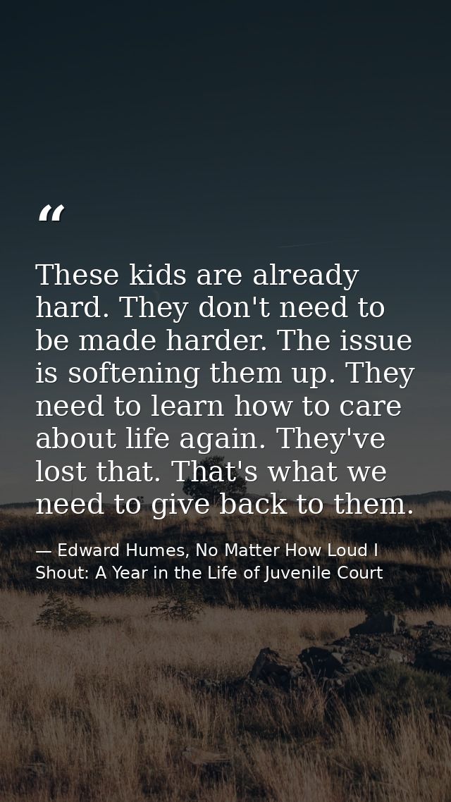 These kids are already hard. They don't need to be made harder. The issue is softening them up. They need to learn how t — Edward Humes, No Matter How Loud I Shout: A Year in the Life of Juvenile Court
