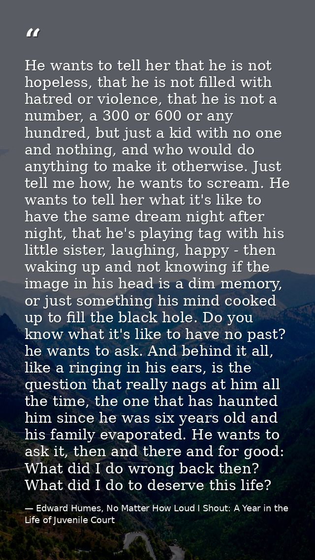 He wants to tell her that he is not hopeless, that he is not filled with hatred or violence, that he is not a number, a  — Edward Humes, No Matter How Loud I Shout: A Year in the Life of Juvenile Court