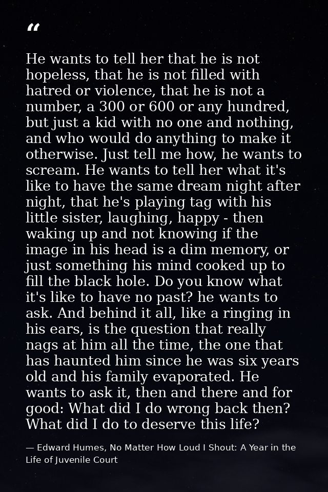 He wants to tell her that he is not hopeless, that he is not filled with hatred or violence, that he is not a number, a  — Edward Humes, No Matter How Loud I Shout: A Year in the Life of Juvenile Court