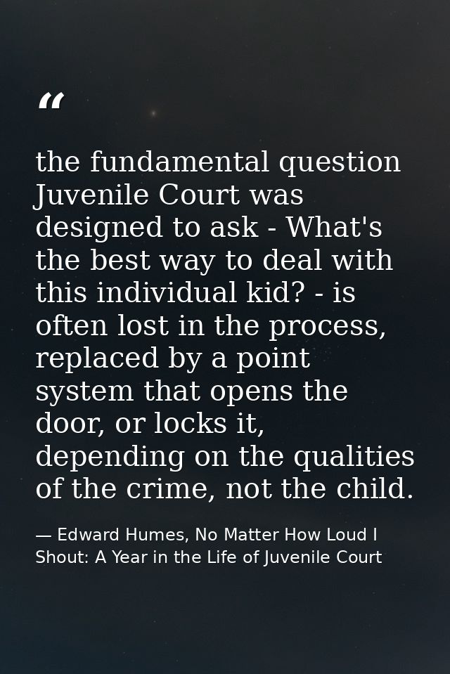 the fundamental question Juvenile Court was designed to ask - What's the best way to deal with this individual kid? - is — Edward Humes, No Matter How Loud I Shout: A Year in the Life of Juvenile Court