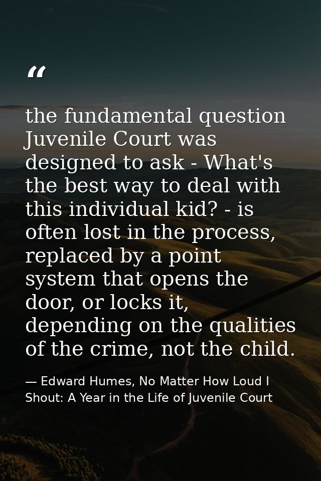 the fundamental question Juvenile Court was designed to ask - What's the best way to deal with this individual kid? - is — Edward Humes, No Matter How Loud I Shout: A Year in the Life of Juvenile Court