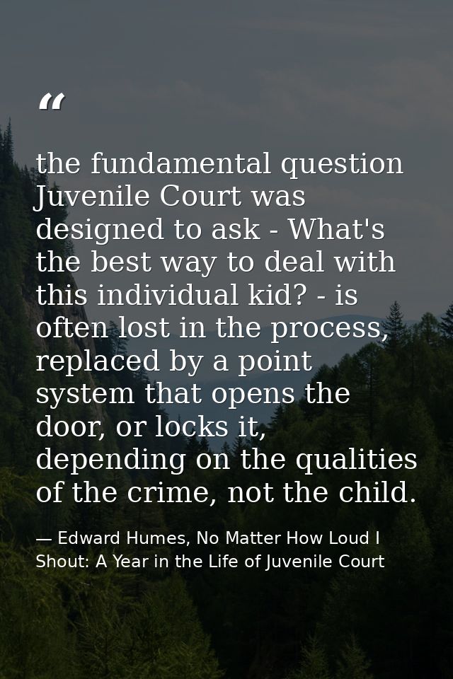 the fundamental question Juvenile Court was designed to ask - What's the best way to deal with this individual kid? - is — Edward Humes, No Matter How Loud I Shout: A Year in the Life of Juvenile Court