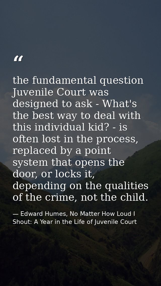the fundamental question Juvenile Court was designed to ask - What's the best way to deal with this individual kid? - is — Edward Humes, No Matter How Loud I Shout: A Year in the Life of Juvenile Court