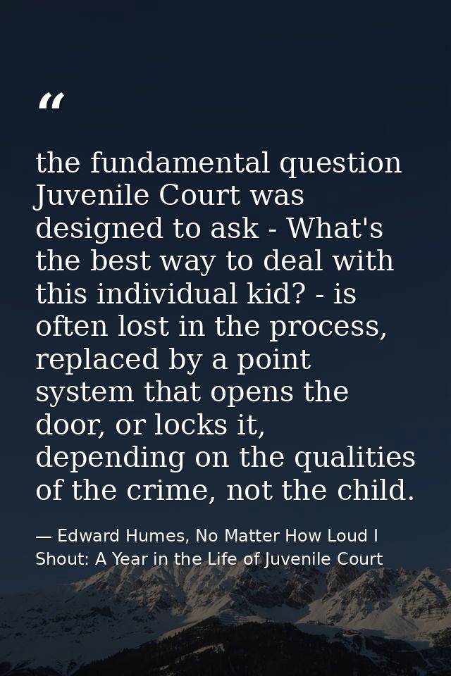 the fundamental question Juvenile Court was designed to ask - What's the best way to deal with this individual kid? - is — Edward Humes, No Matter How Loud I Shout: A Year in the Life of Juvenile Court