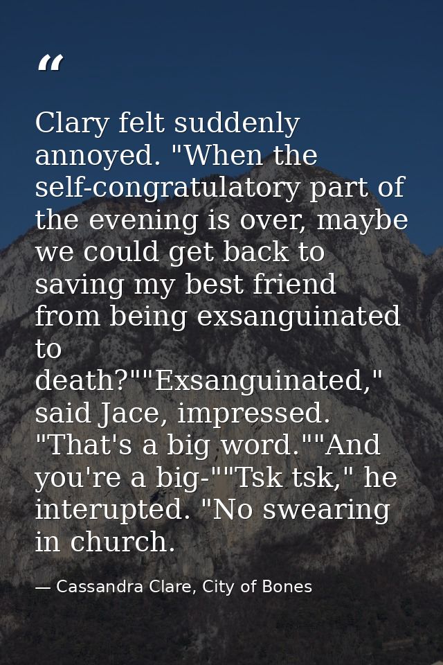 Clary felt suddenly annoyed. "When the self-congratulatory part of the evening is over, maybe we could get back to savin — Cassandra Clare, City of Bones