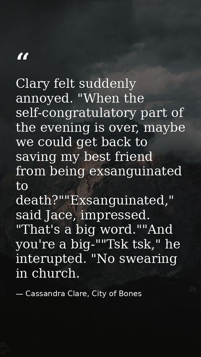 Clary felt suddenly annoyed. "When the self-congratulatory part of the evening is over, maybe we could get back to savin — Cassandra Clare, City of Bones
