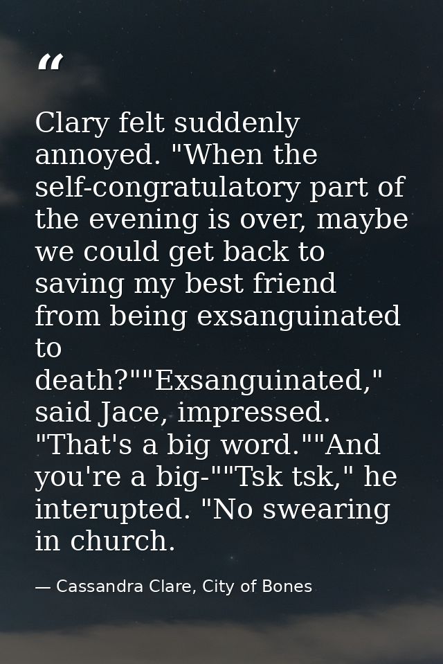 Clary felt suddenly annoyed. "When the self-congratulatory part of the evening is over, maybe we could get back to savin — Cassandra Clare, City of Bones