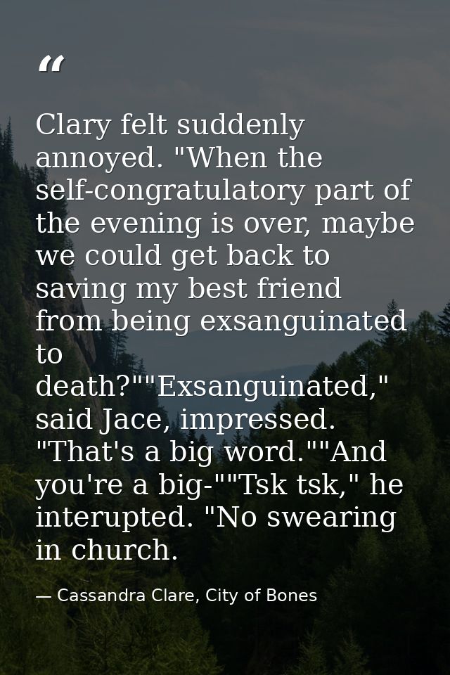 Clary felt suddenly annoyed. "When the self-congratulatory part of the evening is over, maybe we could get back to savin — Cassandra Clare, City of Bones