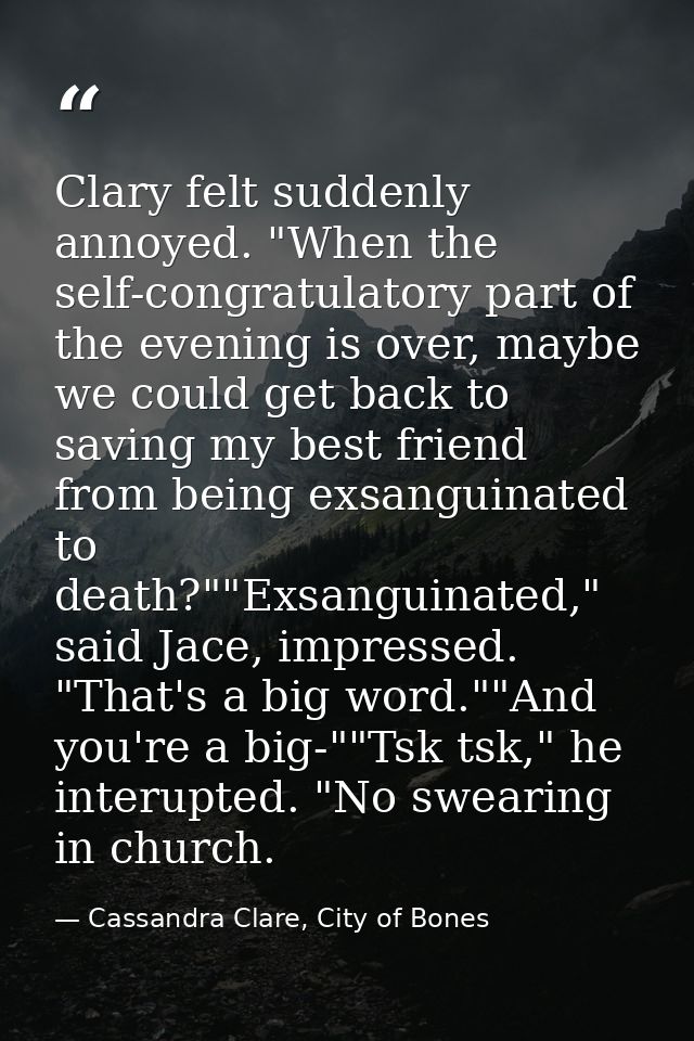 Clary felt suddenly annoyed. "When the self-congratulatory part of the evening is over, maybe we could get back to savin — Cassandra Clare, City of Bones