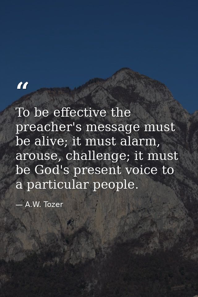 To be effective the preacher's message must be alive; it must alarm, arouse, challenge; it must be God's present voice t — A.W. Tozer