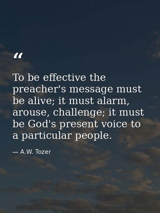 To be effective the preacher's message must be alive; it must alarm, arouse, challenge; it must be God's present voice t — A.W. Tozer