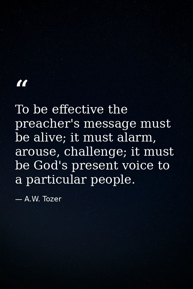 To be effective the preacher's message must be alive; it must alarm, arouse, challenge; it must be God's present voice t — A.W. Tozer