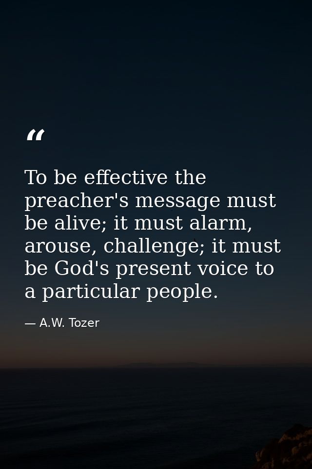 To be effective the preacher's message must be alive; it must alarm, arouse, challenge; it must be God's present voice t — A.W. Tozer