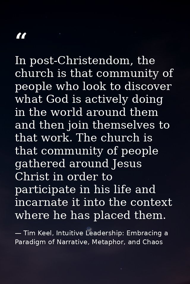 In post-Christendom, the church is that community of people who look to discover what God is actively doing in the world — Tim Keel, Intuitive Leadership: Embracing a Paradigm of Narrative, Metaphor, and Chaos