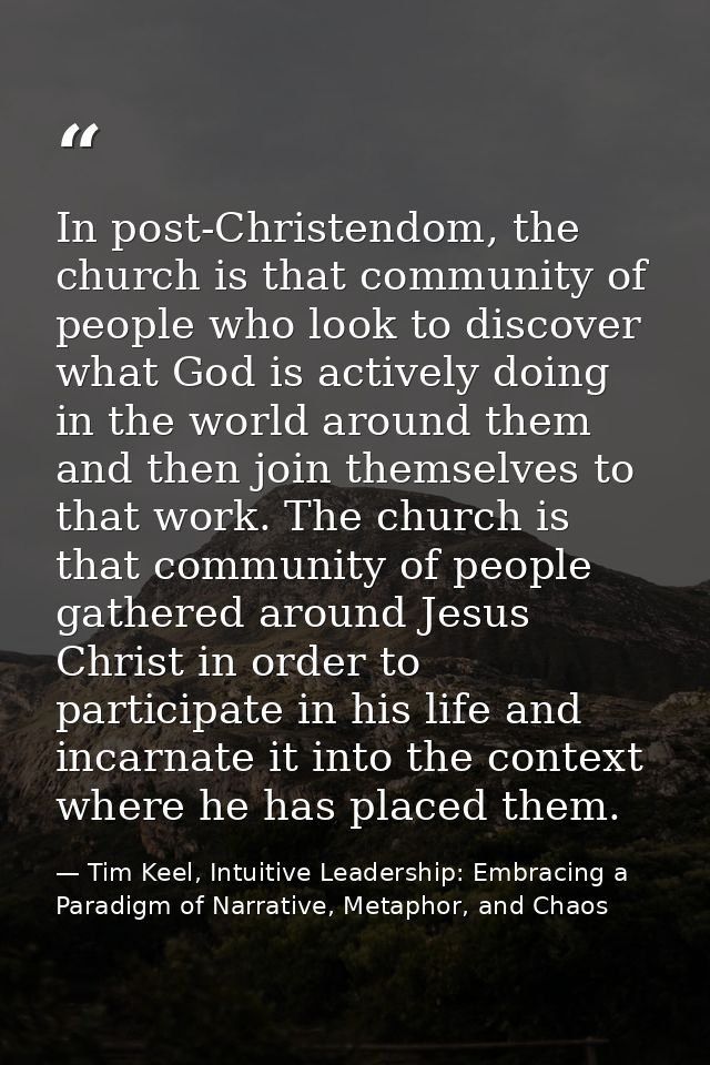 In post-Christendom, the church is that community of people who look to discover what God is actively doing in the world — Tim Keel, Intuitive Leadership: Embracing a Paradigm of Narrative, Metaphor, and Chaos