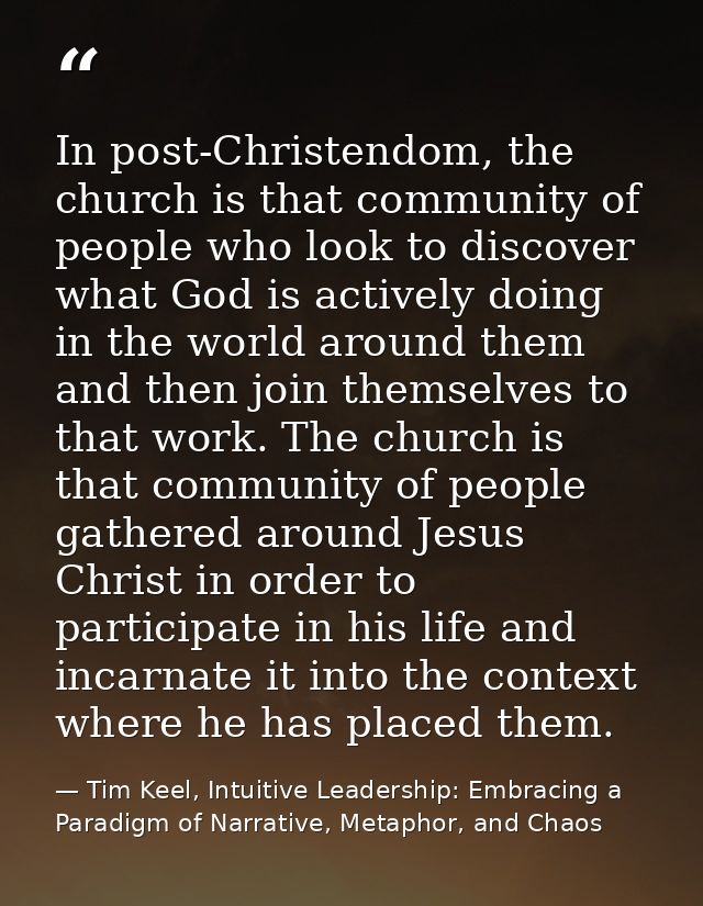 In post-Christendom, the church is that community of people who look to discover what God is actively doing in the world — Tim Keel, Intuitive Leadership: Embracing a Paradigm of Narrative, Metaphor, and Chaos