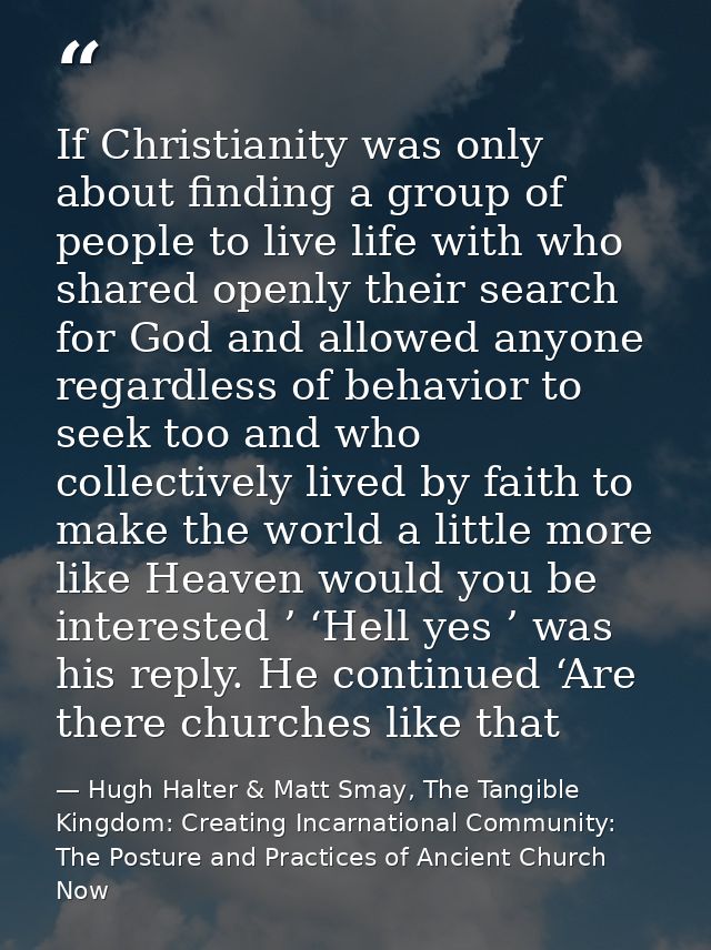 If Christianity was only about finding a group of people to live life with who shared openly their search for God and al — Hugh Halter & Matt Smay, The Tangible Kingdom: Creating Incarnational Community: The Posture and Practices of Ancient Church Now