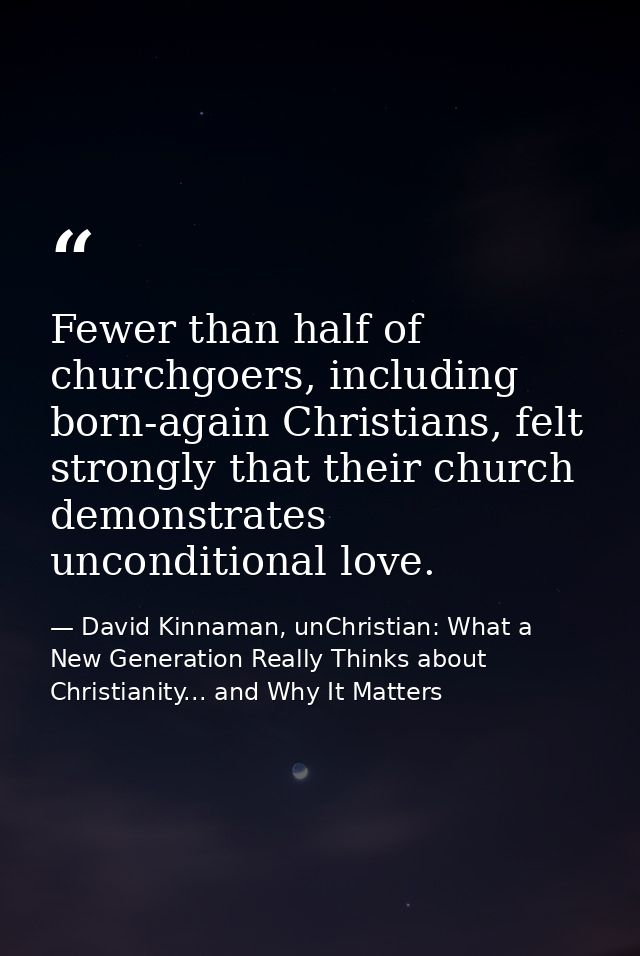 Fewer than half of churchgoers, including born-again Christians, felt strongly that their church demonstrates unconditio — David Kinnaman, unChristian: What a New Generation Really Thinks about Christianity... and Why It Matters