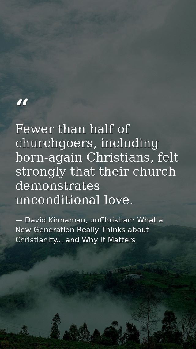 Fewer than half of churchgoers, including born-again Christians, felt strongly that their church demonstrates unconditio — David Kinnaman, unChristian: What a New Generation Really Thinks about Christianity... and Why It Matters