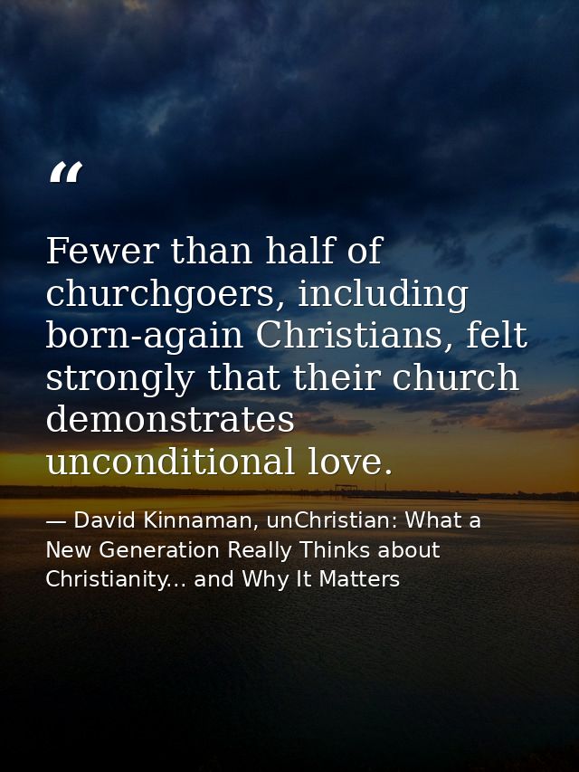 Fewer than half of churchgoers, including born-again Christians, felt strongly that their church demonstrates unconditio — David Kinnaman, unChristian: What a New Generation Really Thinks about Christianity... and Why It Matters