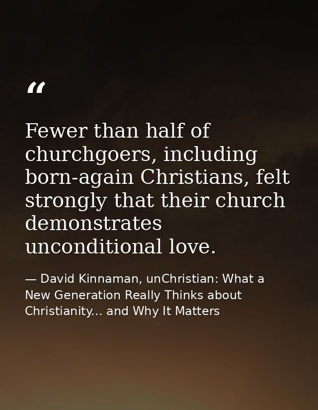 Fewer than half of churchgoers, including born-again Christians, felt strongly that their church demonstrates unconditio — David Kinnaman, unChristian: What a New Generation Really Thinks about Christianity... and Why It Matters