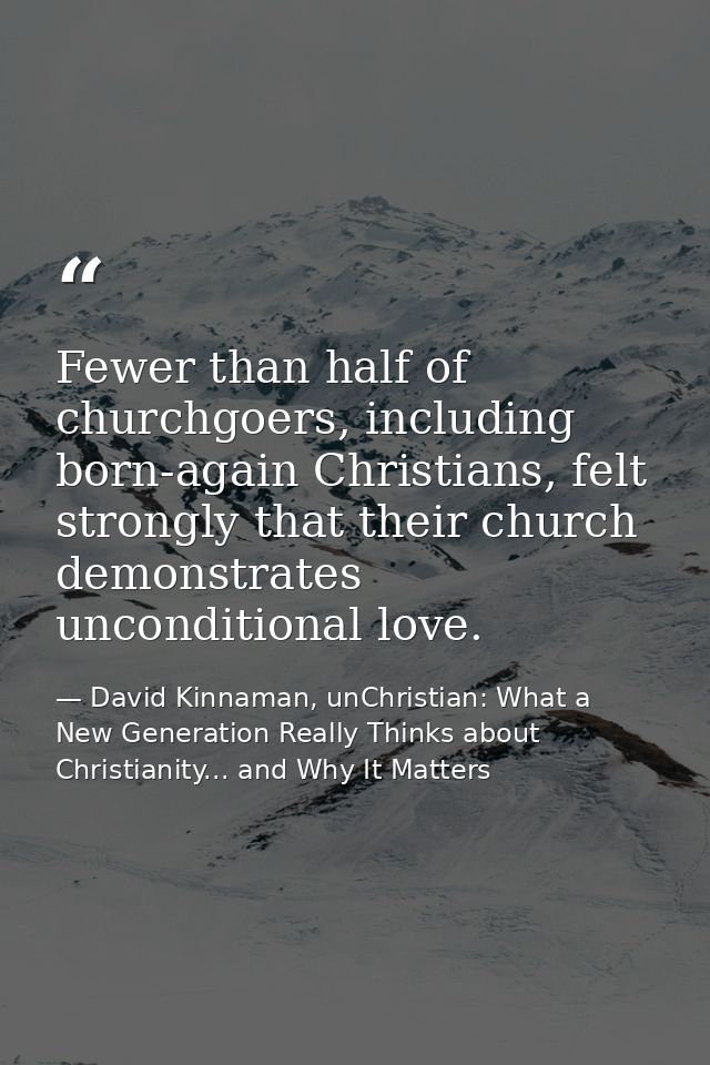 Fewer than half of churchgoers, including born-again Christians, felt strongly that their church demonstrates unconditio — David Kinnaman, unChristian: What a New Generation Really Thinks about Christianity... and Why It Matters