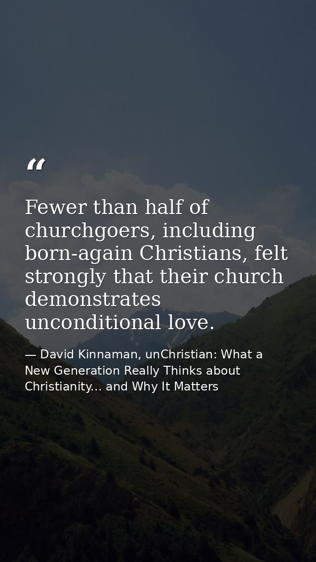 Fewer than half of churchgoers, including born-again Christians, felt strongly that their church demonstrates unconditio — David Kinnaman, unChristian: What a New Generation Really Thinks about Christianity... and Why It Matters