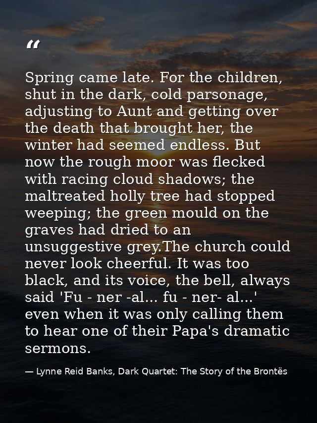 Spring came late. For the children, shut in the dark, cold parsonage, adjusting to Aunt and getting over the death that  — Lynne Reid Banks, Dark Quartet: The Story of the Brontës