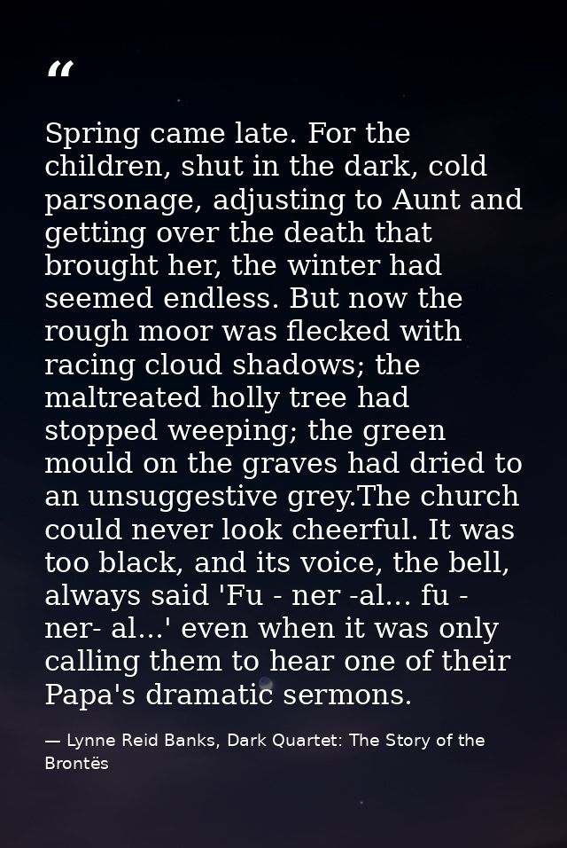 Spring came late. For the children, shut in the dark, cold parsonage, adjusting to Aunt and getting over the death that  — Lynne Reid Banks, Dark Quartet: The Story of the Brontës