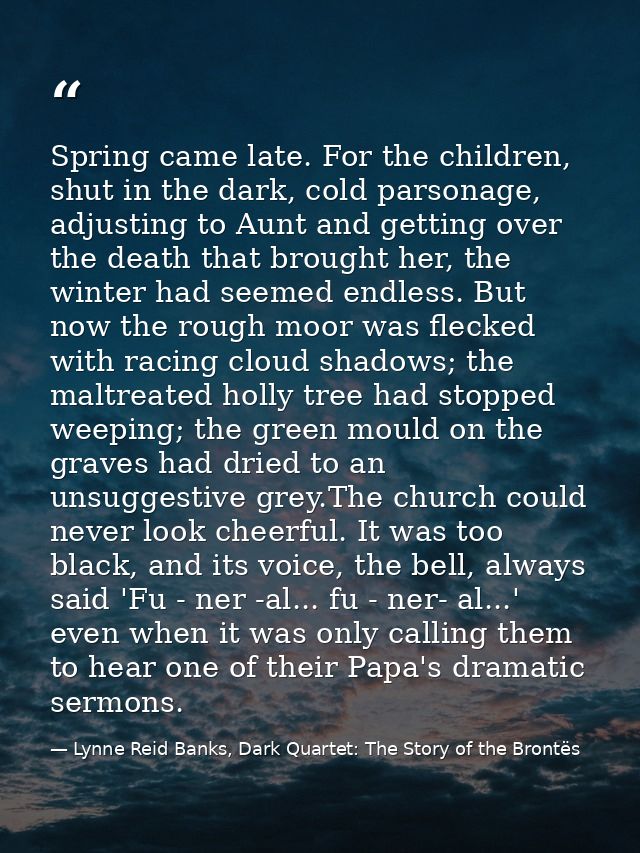 Spring came late. For the children, shut in the dark, cold parsonage, adjusting to Aunt and getting over the death that  — Lynne Reid Banks, Dark Quartet: The Story of the Brontës