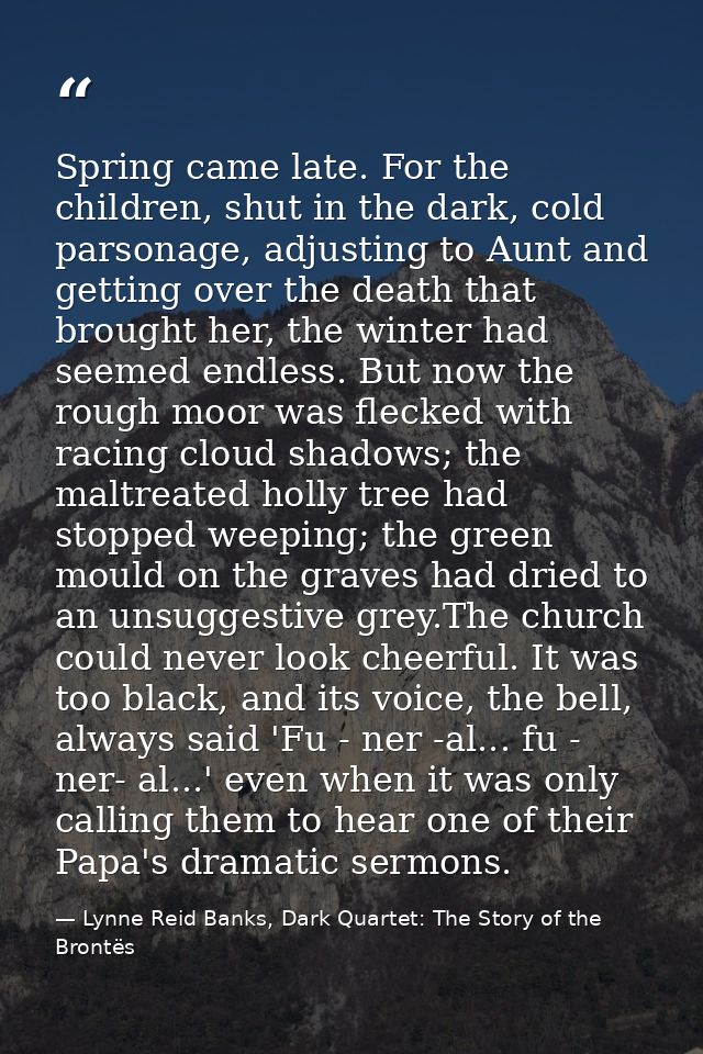 Spring came late. For the children, shut in the dark, cold parsonage, adjusting to Aunt and getting over the death that  — Lynne Reid Banks, Dark Quartet: The Story of the Brontës