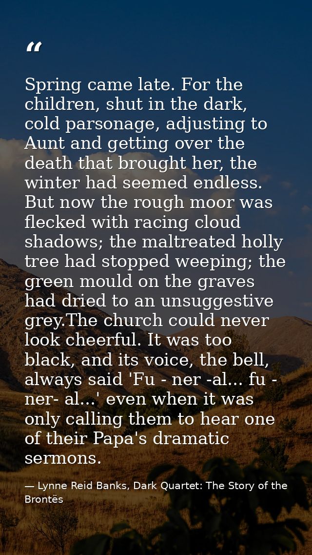 Spring came late. For the children, shut in the dark, cold parsonage, adjusting to Aunt and getting over the death that  — Lynne Reid Banks, Dark Quartet: The Story of the Brontës