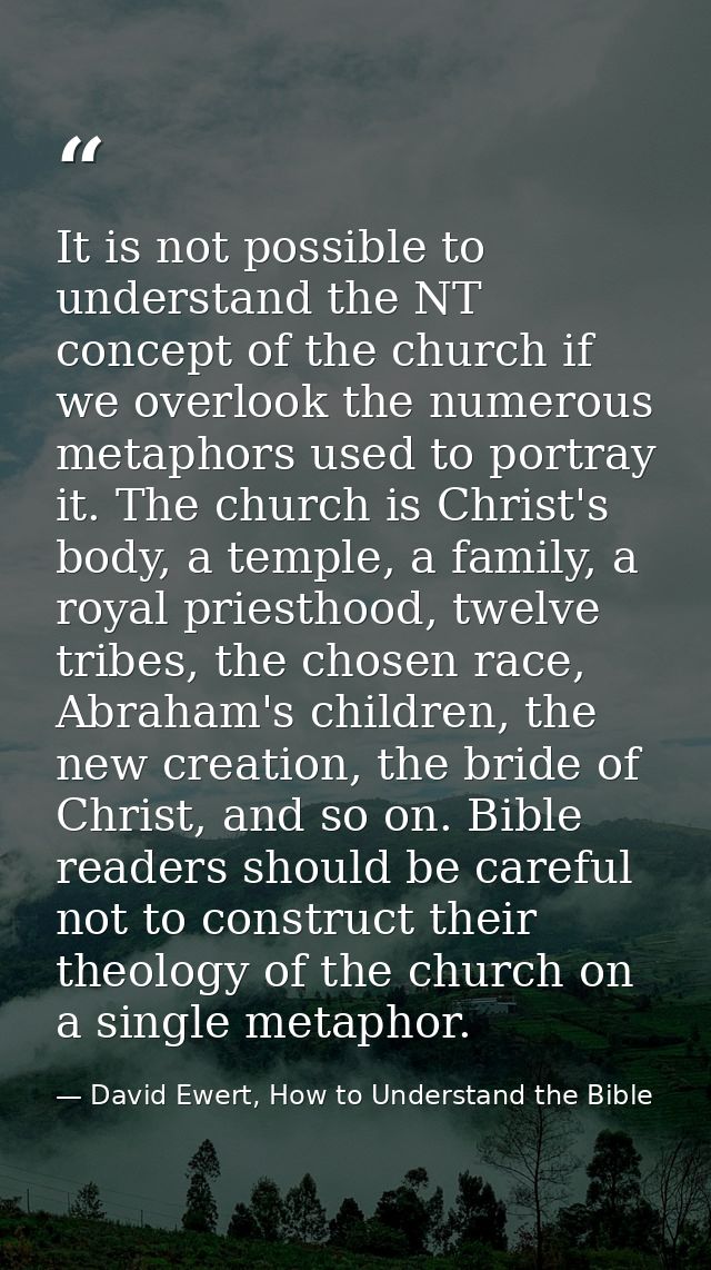 It is not possible to understand the NT concept of the church if we overlook the numerous metaphors used to portray it.  — David Ewert, How to Understand the Bible